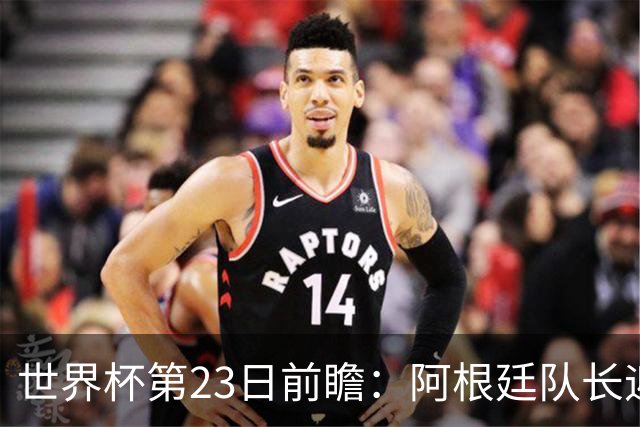 世界杯第23日前瞻：阿根廷队长迎历史之夜 卫冕冠军PK大黑马